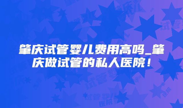 肇庆试管婴儿费用高吗_肇庆做试管的私人医院!