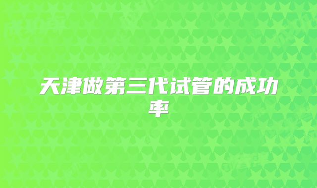 天津做第三代试管的成功率