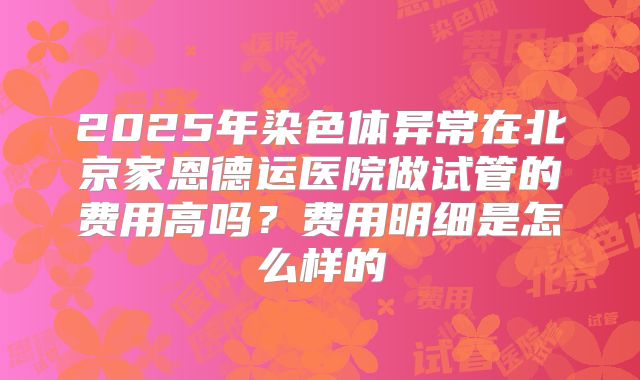 2025年染色体异常在北京家恩德运医院做试管的费用高吗?费用明细是怎么样的