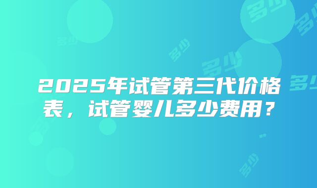 2025年试管第三代价格表,试管婴儿多少费用?