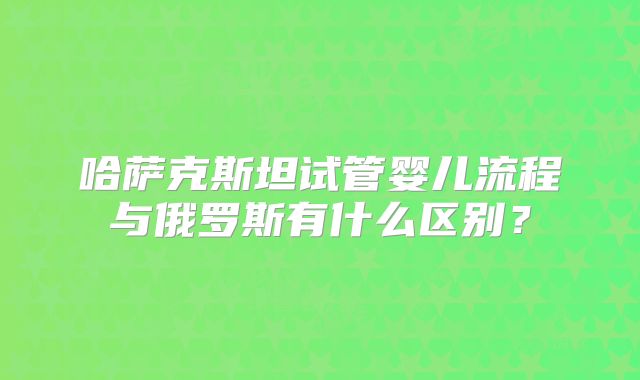 哈萨克斯坦试管婴儿流程与俄罗斯有什么区别？