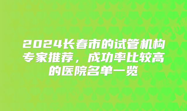 2024长春市的试管机构专家推荐,成功率比较高的医院名单一览