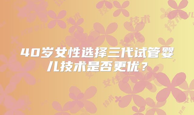 40岁女性选择三代试管婴儿技术是否更优？