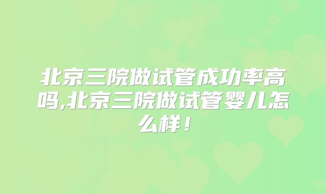 北京三院做试管成功率高吗,北京三院做试管婴儿怎么样！