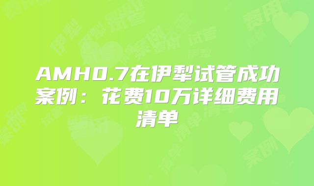 AMH0.7在伊犁试管成功案例：花费10万详细费用清单