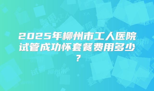 2025年柳州市工人医院试管成功怀套餐费用多少?