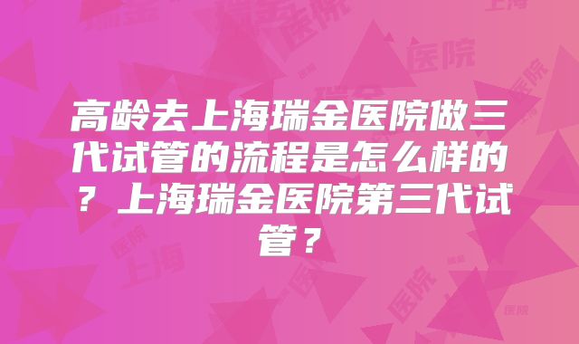 高龄去上海瑞金医院做三代试管的流程是怎么样的?上海瑞金医院第三代试管?