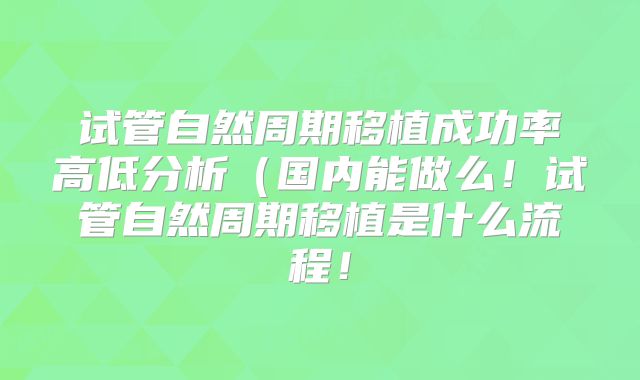 试管自然周期移植成功率高低分析（国内能做么！试管自然周期移植是什么流程！