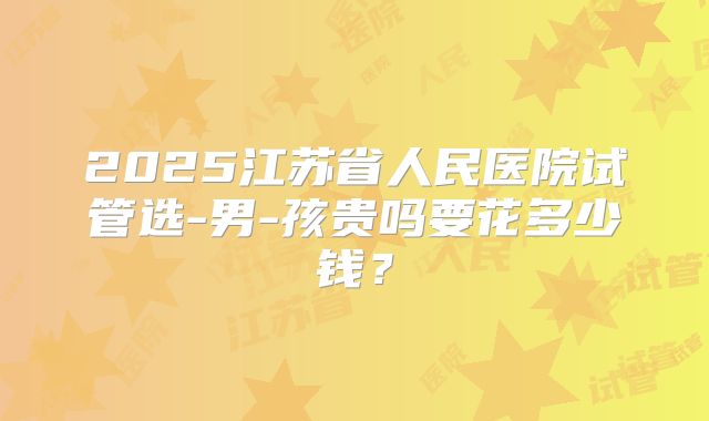 2025江苏省人民医院试管选-男-孩贵吗要花多少钱?