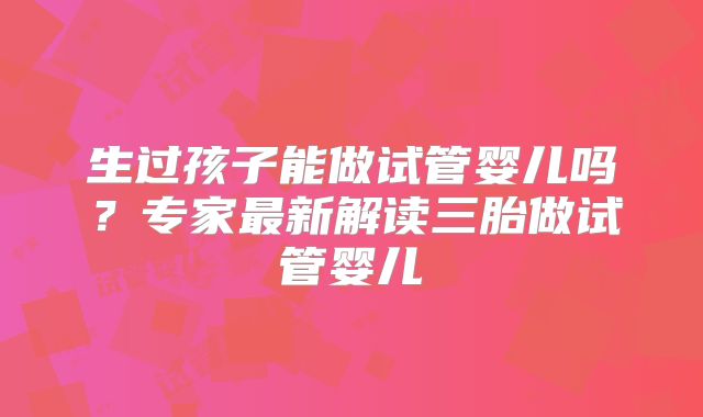 生过孩子能做试管婴儿吗?专家最新解读三胎做试管婴儿