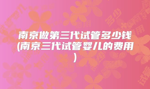 南京做第三代试管多少钱(南京三代试管婴儿的费用)