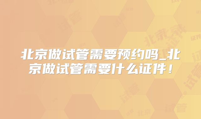 北京做试管需要预约吗_北京做试管需要什么证件！