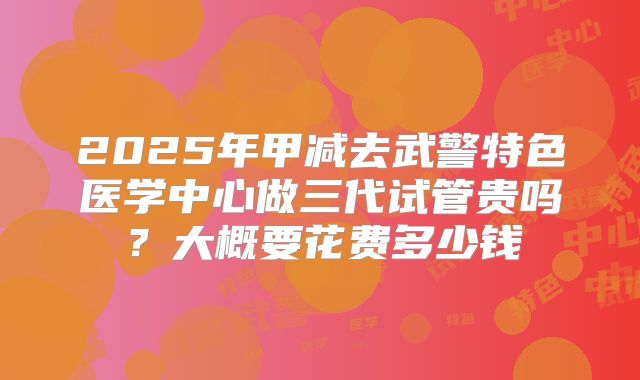 2025年甲减去武警特色医学中心做三代试管贵吗?大概要花费多少钱