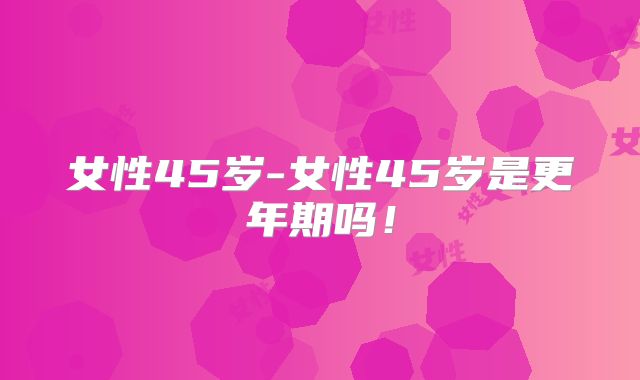 女性45岁-女性45岁是更年期吗！