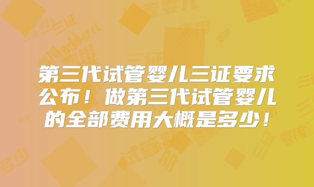 第三代试管婴儿三证要求公布!做第三代试管婴儿的全部费用大概是多少!