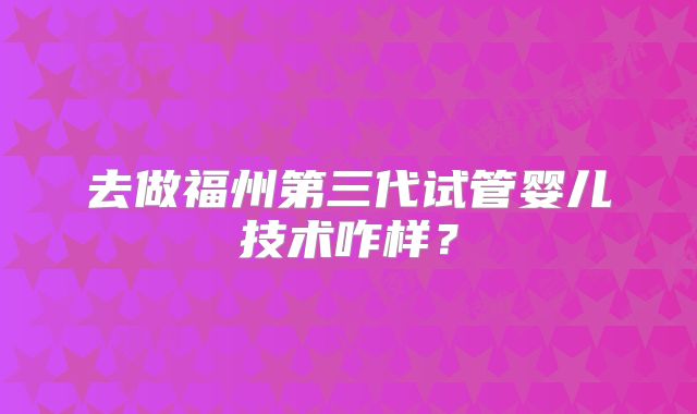 去做福州第三代试管婴儿技术咋样？