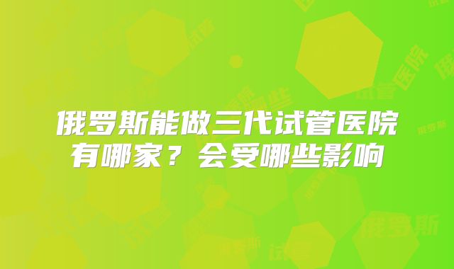 俄罗斯能做三代试管医院有哪家？会受哪些影响