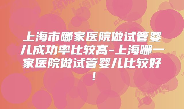 上海市哪家医院做试管婴儿成功率比较高-上海哪一家医院做试管婴儿比较好！