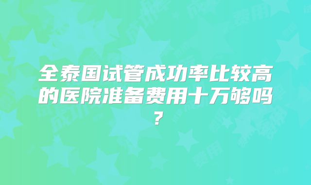 全泰国试管成功率比较高的医院准备费用十万够吗？