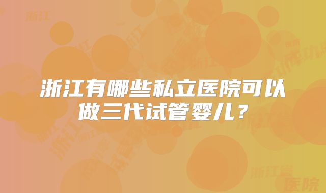 浙江有哪些私立医院可以做三代试管婴儿？