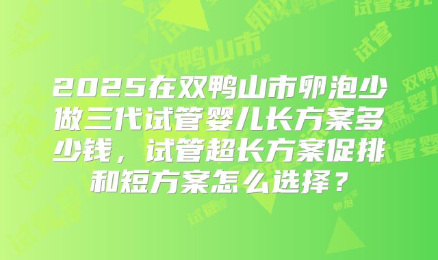 2025在双鸭山市卵泡少做三代试管婴儿长方案多少钱，试管超长方案促排和短方案怎么选择？