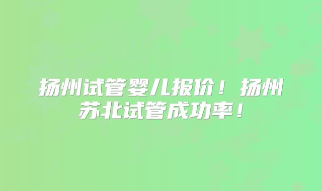 扬州试管婴儿报价!扬州苏北试管成功率!