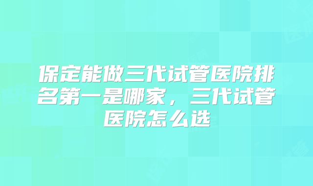保定能做三代试管医院排名第一是哪家,三代试管医院怎么选
