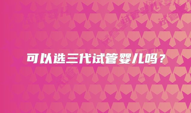 可以选三代试管婴儿吗?