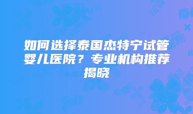 如何选择泰国杰特宁试管婴儿医院?专业机构推荐揭晓