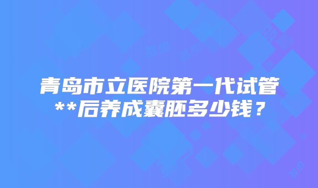 青岛市立医院第一代试管**后养成囊胚多少钱?