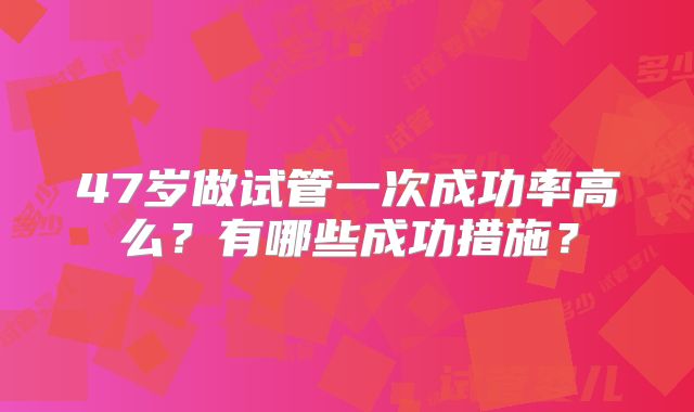 47岁做试管一次成功率高么？有哪些成功措施？