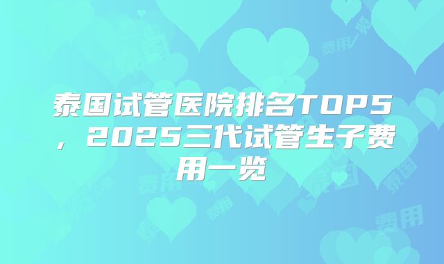 泰国试管医院排名TOP5,2025三代试管生子费用一览
