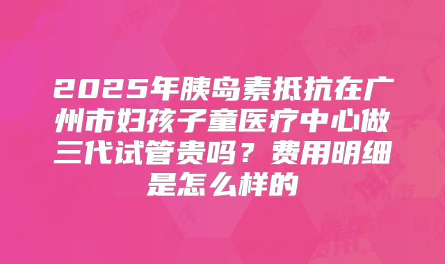 2025年胰岛素抵抗在广州市妇孩子童医疗中心做三代试管贵吗?费用明细是怎么样的