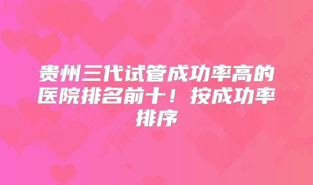 贵州三代试管成功率高的医院排名前十!按成功率排序