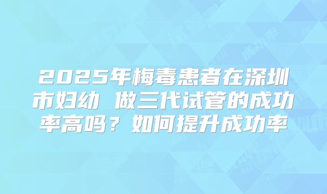 2025年梅毒患者在深圳市妇幼 做三代试管的成功率高吗?如何提升成功率
