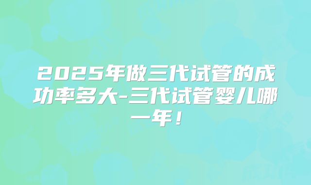 2025年做三代试管的成功率多大-三代试管婴儿哪一年！