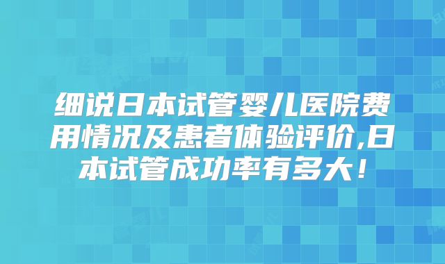 细说日本试管婴儿医院费用情况及患者体验评价,日本试管成功率有多大！