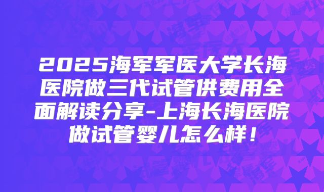 2025海军军医大学长海医院做三代试管供费用全面解读分享-上海长海医院做试管婴儿怎么样！