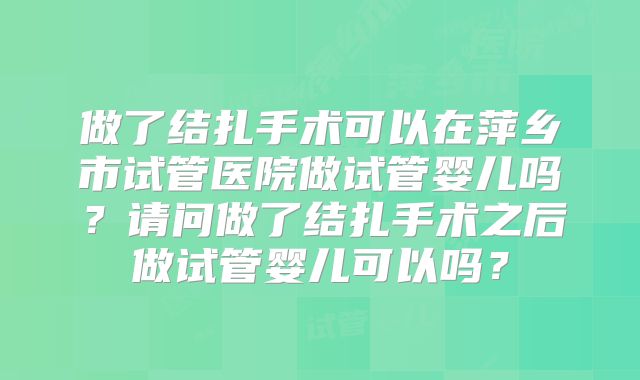 做了结扎手术可以在萍乡市试管医院做试管婴儿吗?请问做了结扎手术之后做试管婴儿可以吗?