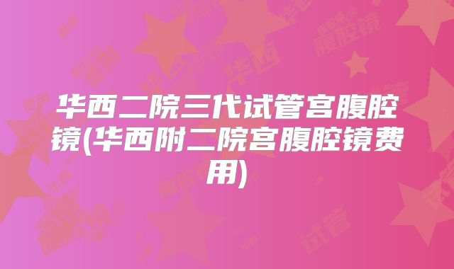 华西二院三代试管宫腹腔镜(华西附二院宫腹腔镜费用)