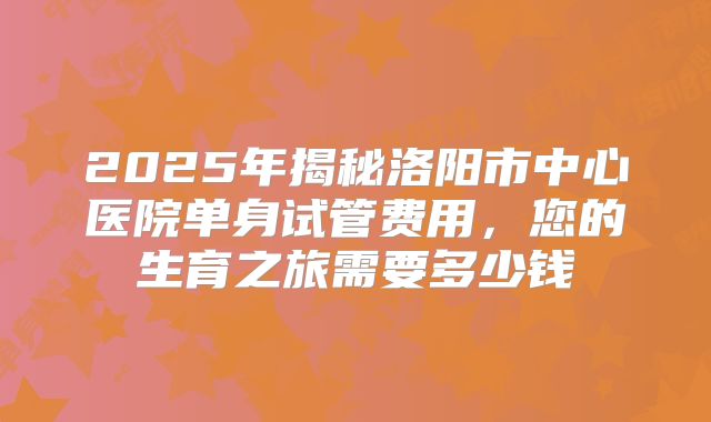 2025年揭秘洛阳市中心医院单身试管费用，您的生育之旅需要多少钱