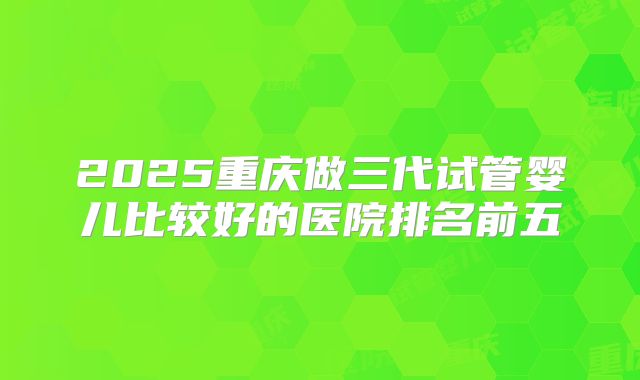 2025重庆做三代试管婴儿比较好的医院排名前五