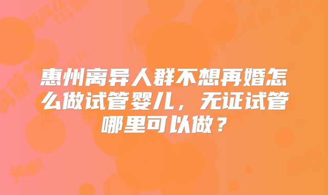 惠州离异人群不想再婚怎么做试管婴儿，无证试管哪里可以做？