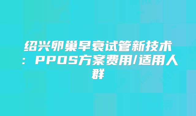绍兴卵巢早衰试管新技术：PPOS方案费用/适用人群