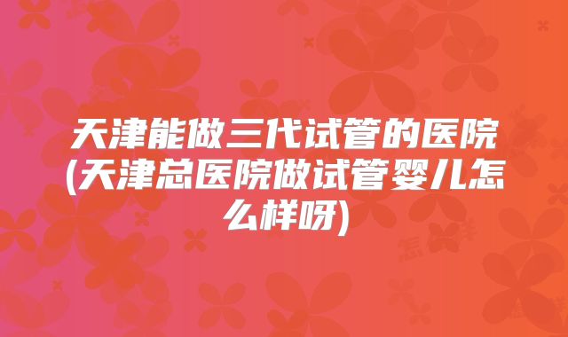 天津能做三代试管的医院(天津总医院做试管婴儿怎么样呀)