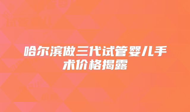 哈尔滨做三代试管婴儿手术价格揭露