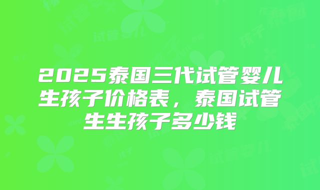 2025泰国三代试管婴儿生孩子价格表,泰国试管生生孩子多少钱