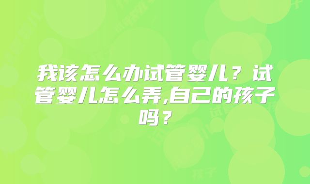 我该怎么办试管婴儿？试管婴儿怎么弄,自己的孩子吗？