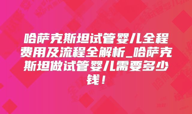 哈萨克斯坦试管婴儿全程费用及流程全解析_哈萨克斯坦做试管婴儿需要多少钱！