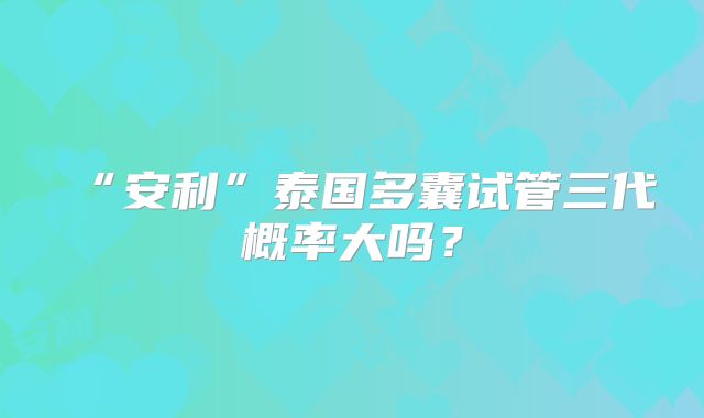 “安利”泰国多囊试管三代概率大吗？
